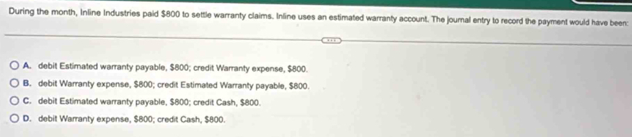 During the month, Inline Industries paid $800 to settle warranty claims. Inline uses an estimated warranty account. The journal entry to record the payment would have been:
A. debit Estimated warranty payable, $800; credit Warranty expense, $800.
B. debit Warranty expense, $800; credit Estimated Warranty payable, $800.
C. debit Estimated warranty payable, $800; credit Cash, $800.
D. debit Warranty expense, $800; credit Cash, $800.