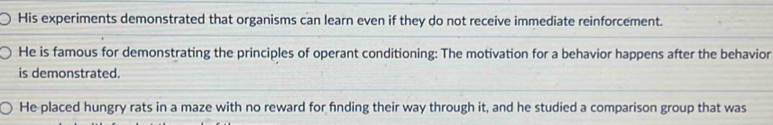 His experiments demonstrated that organisms can learn even if they do not receive immediate reinforcement.
He is famous for demonstrating the principles of operant conditioning: The motivation for a behavior happens after the behavior
is demonstrated.
He placed hungry rats in a maze with no reward for fnding their way through it, and he studied a comparison group that was