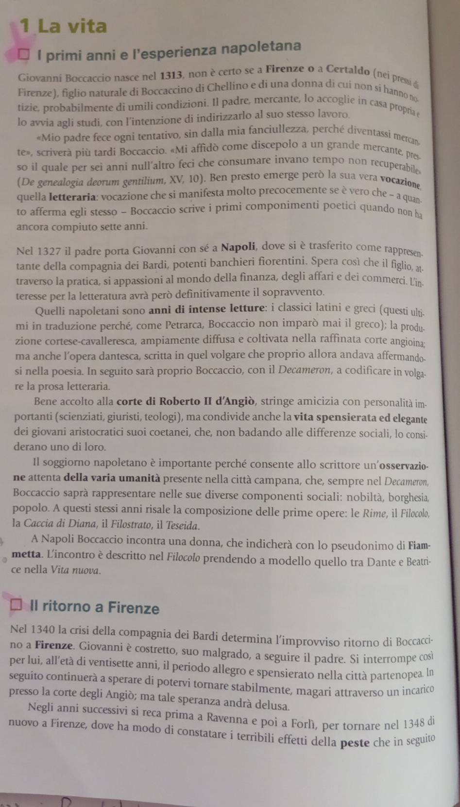 La vita
I primi anni e l’esperienza napoletana
Giovanni Boccaccio nasce nel 1313, non è certo se a Firenze o a Certaldo (nei pressi de
Firenze), figlio naturale di Boccaccino di Chellino e di una donna di cui non si hanno no
tizie, probabilmente di umili condizioni. Il padre, mercante, lo accoglie in casa propria e
lo avvia agli studi, con l’intenzione di indirizzarlo al suo stesso lavoro.
«Mio padre fece ogni tentativo, sin dalla mia fanciullezza, perché diventassi mercan
te», scriverà più tardi Boccaccio. «Mi affidò come discepolo a un grande mercante, pres
so il quale per sei anni null’altro feci che consumare invano tempo non recuperabile
(De genealogia deorum gentilium, XV, 10). Ben presto emerge però la sua vera vocazione
quella letteraria: vocazione che si manifesta molto precocemente se è vero che - a quan-
to afferma egli stesso ~ Boccaccio scrive i primi componimenti poetici quando non ha
ancora compiuto sette anni.
Nel 1327 il padre porta Giovanni con sé a Napoli, dove si è trasferito come rappresen-
tante della compagnia dei Bardi, potenti banchieri fiorentini. Spera così che il figlio, at-
traverso la pratica, si appassioni al mondo della finanza, degli affari e dei commerci. L'in.
teresse per la letteratura avrà però definitivamente il sopravvento.
Quelli napoletani sono anni di intense letture: i classici latini e greci (questi ulti.
mi in traduzione perché, come Petrarca, Boccaccio non imparò mai il greco); la produ.
zione cortese-cavalleresca, ampiamente diffusa e coltivata nella raffinata corte angioina;
ma anche l’opera dantesca, scritta in quel volgare che proprio allora andava affermando-
si nella poesia. In seguito sarà proprio Boccaccio, con il Decameron, a codificare in volga.
re la prosa letteraria.
Bene accolto alla corte di Roberto II d'Angiò, stringe amicizia con personalità im.
portanti (scienziati, giuristi, teologi), ma condivide anche la vita spensierata ed elegante
dei giovani aristocratici suoi coetanei, che, non badando alle differenze sociali, lo consi-
derano uno di loro.
Il soggiorno napoletano è importante perché consente allo scrittore un'osservazio-
ne attenta della varia umanità presente nella città campana, che, sempre nel Decameron,
Boccaccio saprà rappresentare nelle sue diverse componenti sociali: nobiltà, borghesia,
popolo. A questi stessi anni risale la composizione delle prime opere: le Rime, il Filocolo,
la Caccia di Diana, il Filostrato, il Teseida.
A Napoli Boccaccio incontra una donna, che indicherà con lo pseudonimo di Fiam-
metta. L'incontro è descritto nel Filøcølø prendendo a modello quello tra Dante e Beatri-
ce nella Vita nuova.
Il ritorno a Firenze
Nel 1340 la crisi della compagnia dei Bardi determina l’improvviso ritorno di Boccacci-
no a Firenze. Giovanni è costretto, suo malgrado, a seguire il padre. Sì interrompe così
per lui, all’età di ventisette anni, il periodo allegro e spensierato nella città partenopea. ln
seguito continuerà a sperare di potervi tornare stabilmente, magari attraverso un incarico
presso la corte degli Angiò; ma tale speranza andrà delusa.
Negli anni successivi si reca prima a Ravenna e poi a Forlì, per tornare nel 1348 di
nuovo a Firenze, dove ha modo di constatare i terribili effetti della peste che in seguito