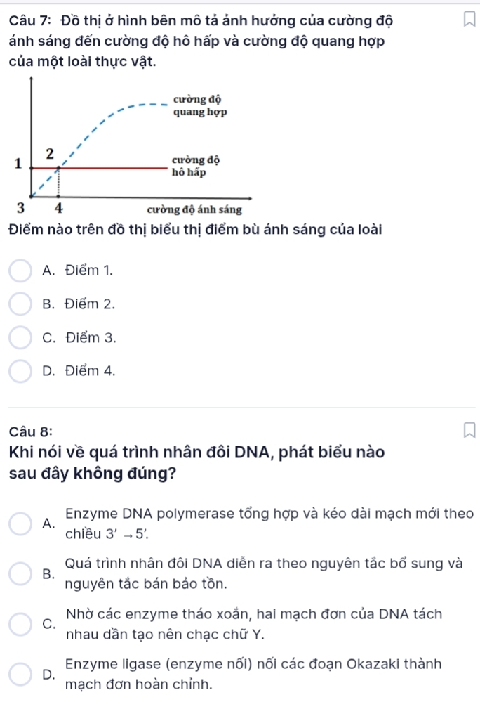 Đồ thị ở hình bên mô tả ảnh hưởng của cường độ
ánh sáng đến cường độ hô hấp và cường độ quang hợp
của một loài thực vật.
Điểm nào trên đồ thị biểu thị điểm bù ánh sáng của loài
A. Điểm 1.
B. Điểm 2.
C. Điểm 3.
D. Điểm 4.
Câu 8:
Khi nói về quá trình nhân đôi DNA, phát biểu nào
sau đây không đúng?
A. Enzyme DNA polymerase tổng hợp và kéo dài mạch mới theo
chiều 3'to 5'.
Quá trình nhân đôi DNA diễn ra theo nguyên tắc bổ sung và
B.
nguyên tắc bán bảo tồn.
C. Nhờ các enzyme tháo xoắn, hai mạch đơn của DNA tách
nhau dần tạo nên chạc chữ Y.
Enzyme ligase (enzyme nối) nối các đoạn Okazaki thành
D.
mạch đơn hoàn chỉnh.