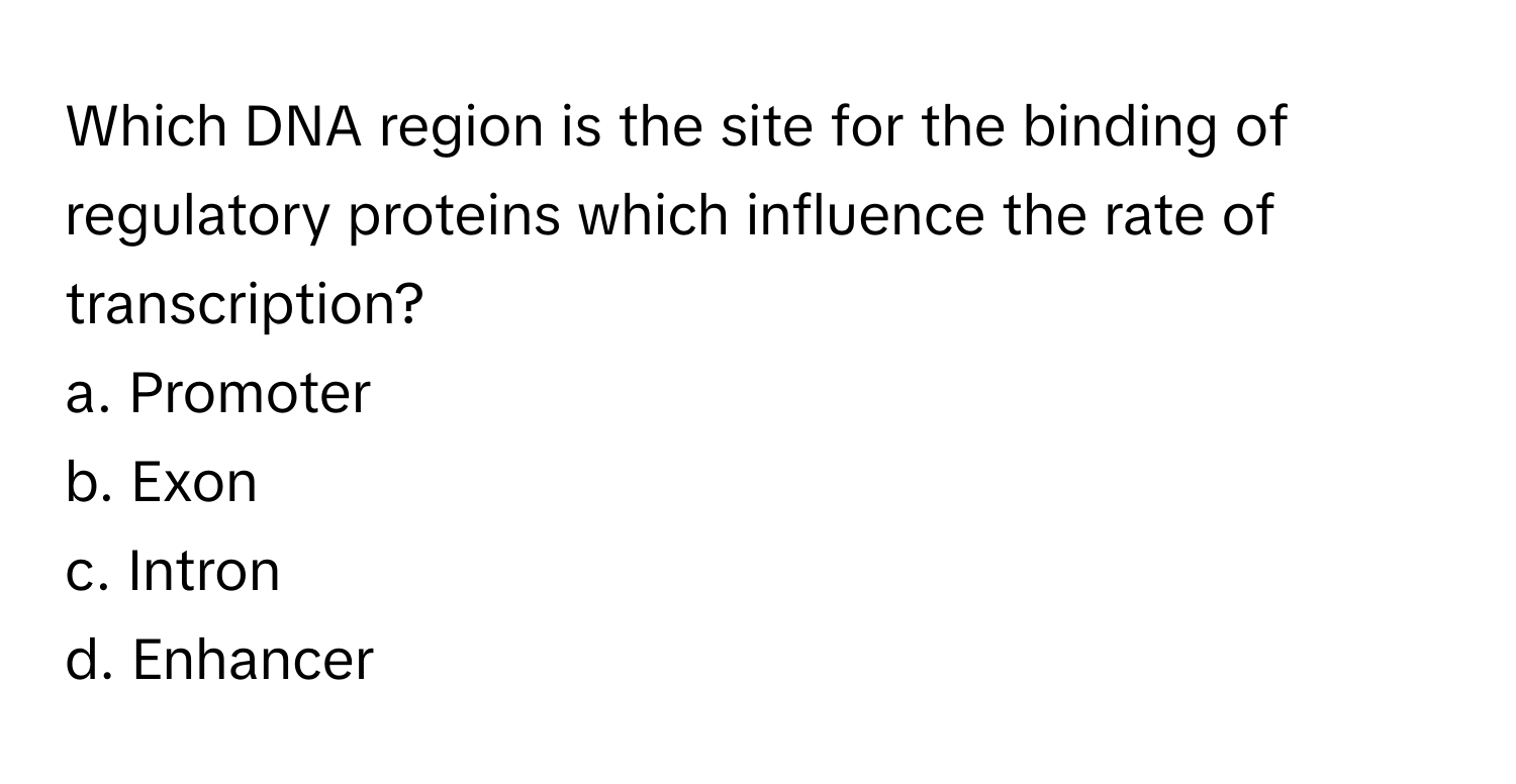 Which DNA region is the site for the binding of regulatory proteins which influence the rate of transcription?

a. Promoter 
b. Exon 
c. Intron 
d. Enhancer