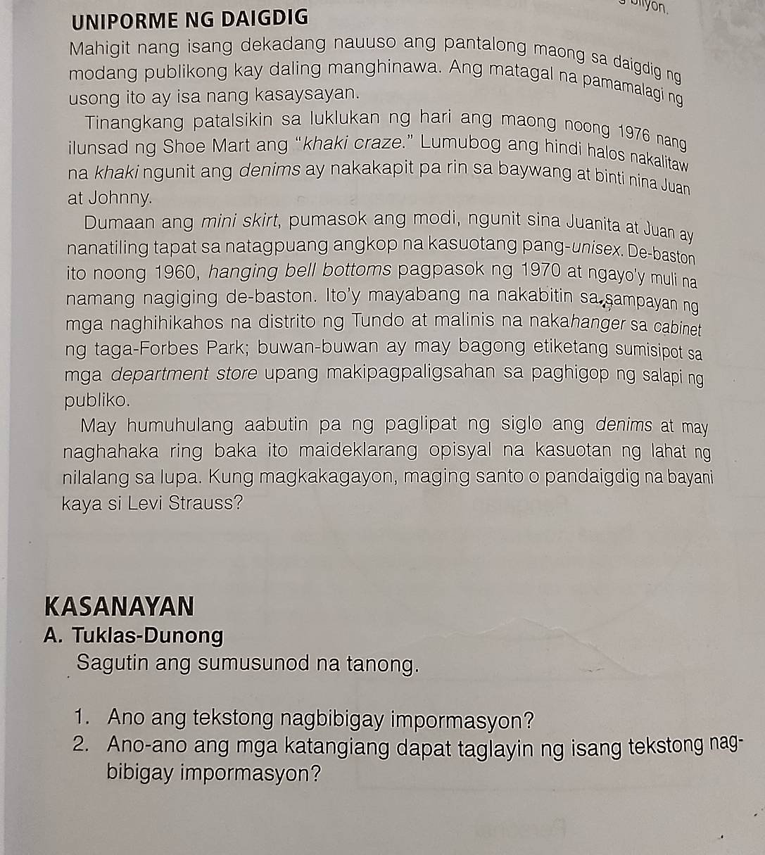 ollyon.
UNIPORME NG DAIGDIG
Mahigit nang isang dekadang nauuso ang pantalong maong sa daigdig ng
modang publikong kay daling manghinawa. Ang matagal na pamamalagi ng
usong ito ay isa nang kasaysayan.
Tinangkang patalsikin sa luklukan ng hari ang maong noong 1976 nang
ilunsad ng Shoe Mart ang “khaki craze.” Lumubog ang hindi halos nakalitaw
na khaki ngunit ang denims ay nakakapit pa rin sa baywang at binti nina Juan
at Johnny.
Dumaan ang mini skirt, pumasok ang modi, ngunit sina Juanita at Juan ay
nanatiling tapat sa natagpuang angkop na kasuotang pang-unisex. De-baston
ito noong 1960, hanging bell bottoms pagpasok ng 1970 at ngayo'y muli na
namang nagiging de-baston. Ito'y mayabang na nakabitin sa sampayan ng
mga naghihikahos na distrito ng Tundo at malinis na nakahanger sa cabinet
ng taga-Forbes Park; buwan-buwan ay may bagong etiketang sumisipot sa
mga department store upang makipagpaligsahan sa paghigop ng salapi ng
publiko.
May humuhulang aabutin pa ng paglipat ng siglo ang denims at may
naghahaka ring baka ito maideklarang opisyal na kasuotan ng lahat ng
nilalang sa lupa. Kung magkakagayon, maging santo o pandaigdig na bayani
kaya si Levi Strauss?
KASANAYAN
A. Tuklas-Dunong
Sagutin ang sumusunod na tanong.
1. Ano ang tekstong nagbibigay impormasyon?
2. Ano-ano ang mga katangiang dapat taglayin ng isang tekstong nag-
bibigay impormasyon?