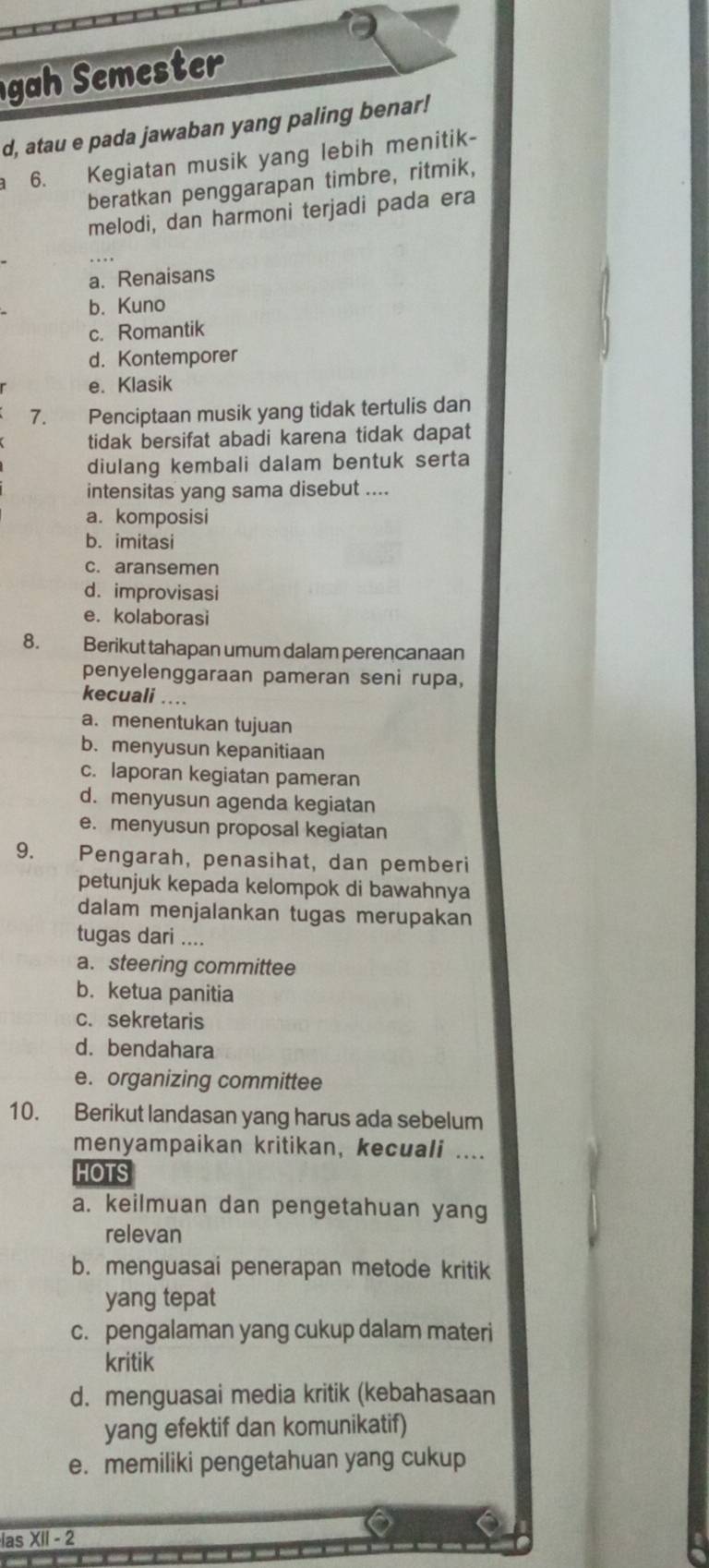 gah Semester
d, atau e pada jawaban yang paling benar!
6. Kegiatan musik yang lebih menitik-
beratkan penggarapan timbre, ritmik,
melodi, dan harmoni terjadi pada era
a. Renaisans
b. Kuno
c. Romantik
d. Kontemporer
e. Klasik
7. Penciptaan musik yang tidak tertulis dan
tidak bersifat abadi karena tidak dapat
diulang kembali dalam bentuk serta
intensitas yang sama disebut ....
a. komposisi
b. imitasi
c. aransemen
d. improvisasi
e. kolaborasi
8. Berikut tahapan umum dalam perencanaan
penyelenggaraan pameran seni rupa,
kecuali ....
a. menentukan tujuan
b. menyusun kepanitiaan
c. laporan kegiatan pameran
d. menyusun agenda kegiatan
e. menyusun proposal kegiatan
9. Pengarah, penasihat, dan pemberi
petunjuk kepada kelompok di bawahnya
dalam menjalankan tugas merupakan
tugas dari ....
a. steering committee
b. ketua panitia
c. sekretaris
d. bendahara
e. organizing committee
10. Berikut landasan yang harus ada sebelum
menyampaikan kritikan, kecuali ....
HOTS
a. keilmuan dan pengetahuan yang
relevan
b. menguasai penerapan metode kritik
yang tepat
c. pengalaman yang cukup dalam materi
kritik
d. menguasai media kritik (kebahasaan
yang efektif dan komunikatif)
e. memiliki pengetahuan yang cukup
las XII - 2