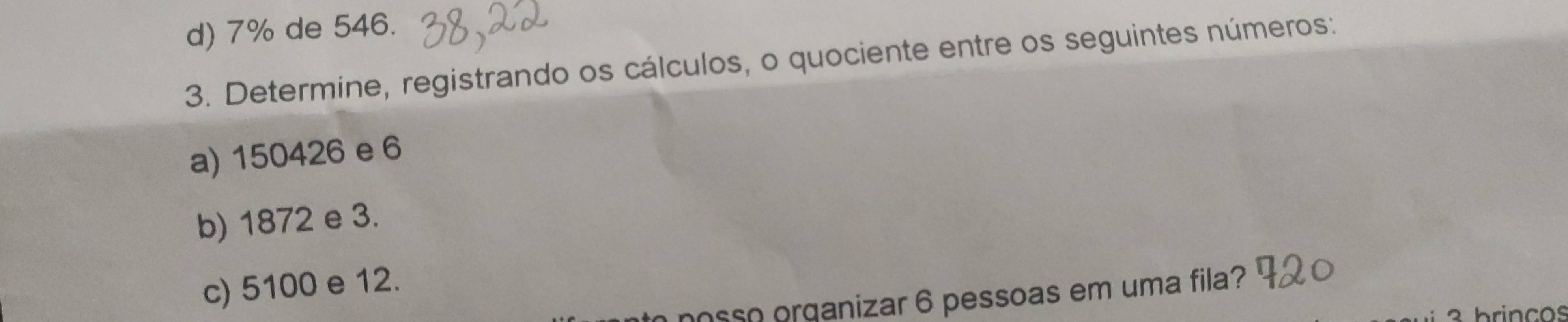 7% de 546. 
3. Determine, registrando os cálculos, o quociente entre os seguintes números: 
a) 150426 e 6
b) 1872 e 3. 
c) 5100 e 12. 
nosso organizar 6 pessoas em uma fila?
3 brincos