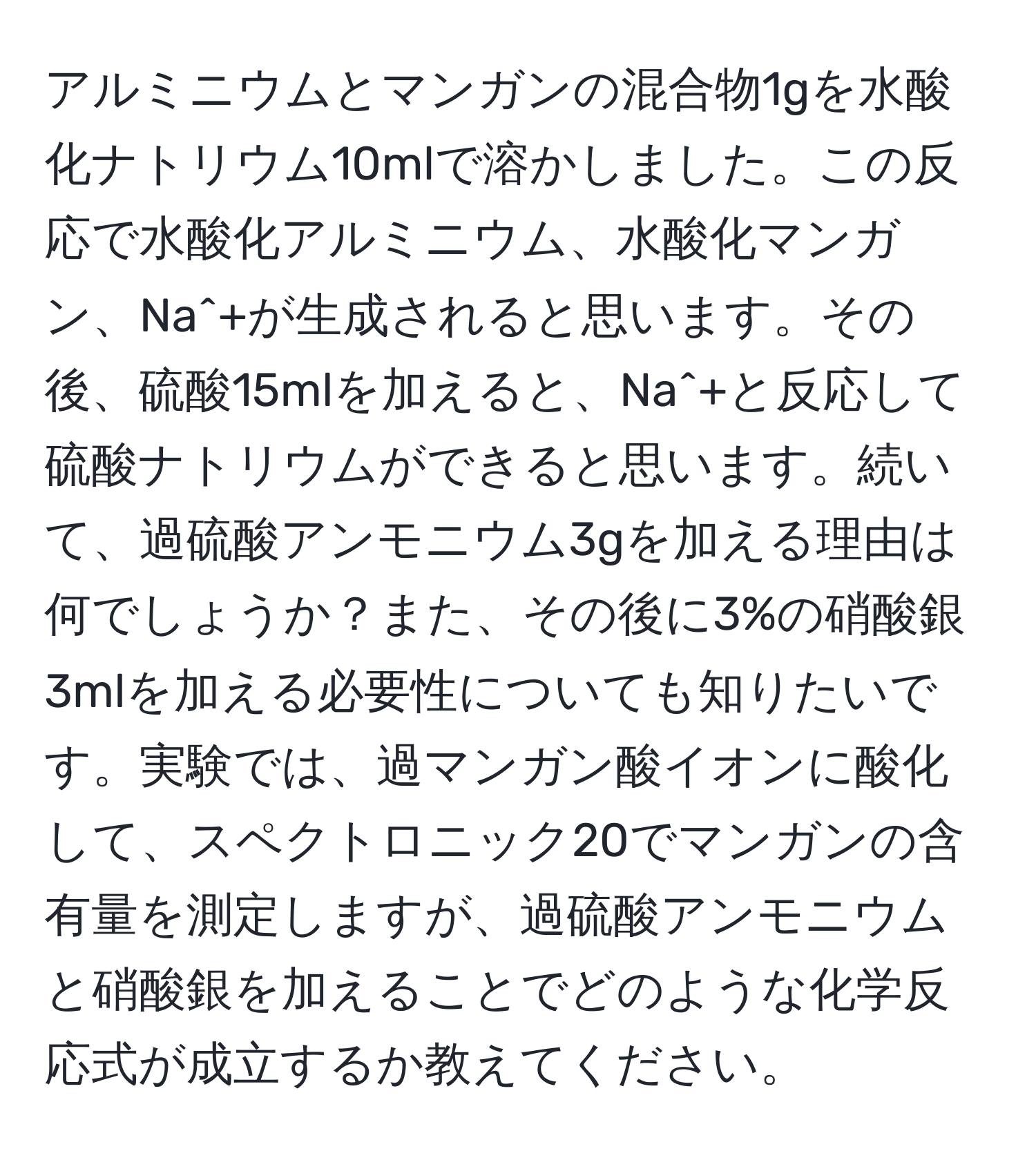 アルミニウムとマンガンの混合物1gを水酸化ナトリウム10mlで溶かしました。この反応で水酸化アルミニウム、水酸化マンガン、Na^+が生成されると思います。その後、硫酸15mlを加えると、Na^+と反応して硫酸ナトリウムができると思います。続いて、過硫酸アンモニウム3gを加える理由は何でしょうか？また、その後に3%の硝酸銀3mlを加える必要性についても知りたいです。実験では、過マンガン酸イオンに酸化して、スペクトロニック20でマンガンの含有量を測定しますが、過硫酸アンモニウムと硝酸銀を加えることでどのような化学反応式が成立するか教えてください。