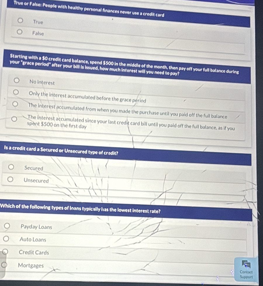 True or False: People with healthy personal finances never use a credit card
True
False
Starting with a $0 credit card balance, spend $500 in the middle of the month, then pay off your full balance during
your “grace period” after your bill is issued, how much interest will you need to pay?
No interest
Only the interest accumulated before the grace period
The interest accumulated from when you made the purchase until you paid off the full balance
The interest accumulated since your last credit card bill until you paid off the full balance, as if you
spent $500 on the first day
Is a credit card a Secured or Unsecured type of credit?
Secured
Unsecured
Which of the following types of loans typically has the lowest interest rate?
Payday Loans
Auto Loans
Credit Cards
Mortgages
Contact
Support