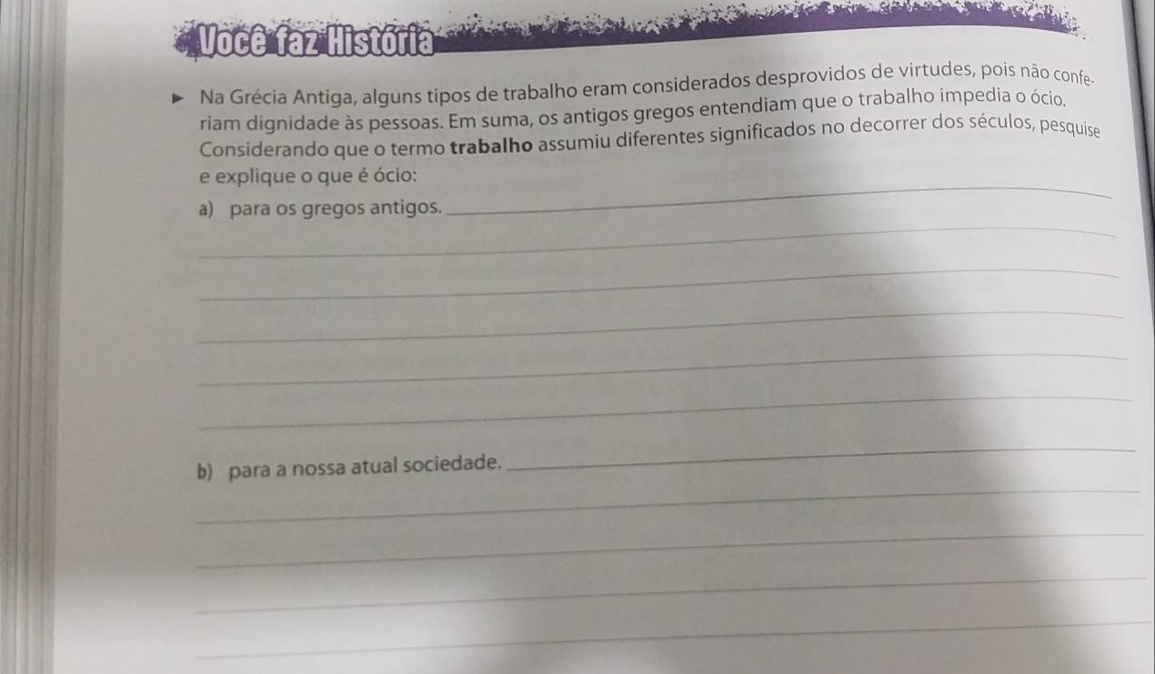 Você faz História 
Na Grécia Antiga, alguns tipos de trabalho eram considerados desprovidos de virtudes, poís não confe- 
riam dignidade às pessoas. Em suma, os antigos gregos entendiam que o trabalho impedia o ócio. 
Considerando que o termo trabalho assumiu diferentes significados no decorrer dos séculos, pesquise 
_ 
e explique o que é ócio: 
_ 
a) para os gregos antigos. 
_ 
_ 
_ 
_ 
_ 
b) para a nossa atual sociedade. 
_ 
_ 
_ 
_