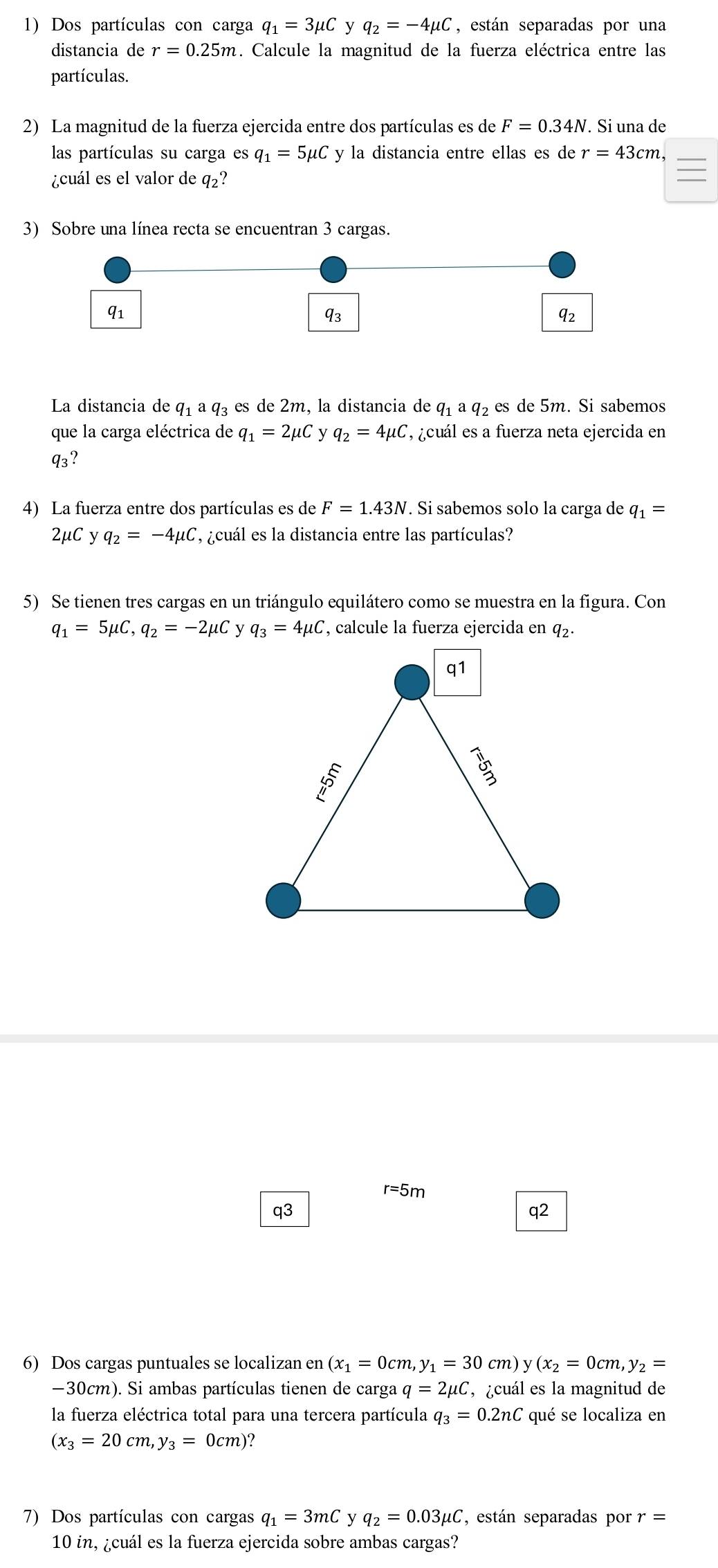 Dos partículas con carga q_1=3mu C y q_2=-4mu C , están separadas por una
distancia de r=0.25m. Calcule la magnitud de la fuerza eléctrica entre las
partículas.
2) La magnitud de la fuerza ejercida entre dos partículas es de F=0.34N. Si una de
las partículas su carga es q_1=5mu C y la distancia entre ellas es de r=43cm,
¿cuál es el valor de q_2 ?
3) Sobre una línea recta se encuentran 3 cargas.
q1
q_3
q_2
La distancia de q1 q_3 es de 2m, la distancia de q_1aq_2 es de 5m. Si sabemos
que la carga eléctrica de q_1=2mu C y q_2=4mu C , ¿cuál es a fuerza neta ejercida en
q_3?
4) La fuerza entre dos partículas es de F=1.43N. Si sabemos solo la carga de q_1=
2μC y q_2=-4mu C , ¿cuál es la distancia entre las partículas?
5) Se tienen tres cargas en un triángulo equilátero como se muestra en la figura. Con
q_1=5mu C,q_2=-2mu C q_3=4mu C
r=5n
q3
q2
6) Dos cargas puntuales se localizan en (x_1=0cm,y_1=30cm) y(x_2=0cm,y_2=
−30cm). Si ambas partículas tienen de carga q=2mu C , ¿cuál es la magnitud de
la fuerza eléctrica total para una tercera partícula q_3=0.2nC qué se localiza en
(x_3=20cm,y_3=0cm)?
7) Dos partículas con cargas q_1=3mC y q_2=0.03mu C , están separadas por.=
10 in, ¿cuál es la fuerza ejercida sobre ambas cargas?