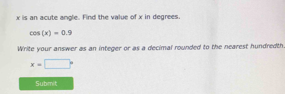 x is an acute angle. Find the value of x in degrees.
cos (x)=0.9
Write your answer as an integer or as a decimal rounded to the nearest hundredth.
x=□°
Submit