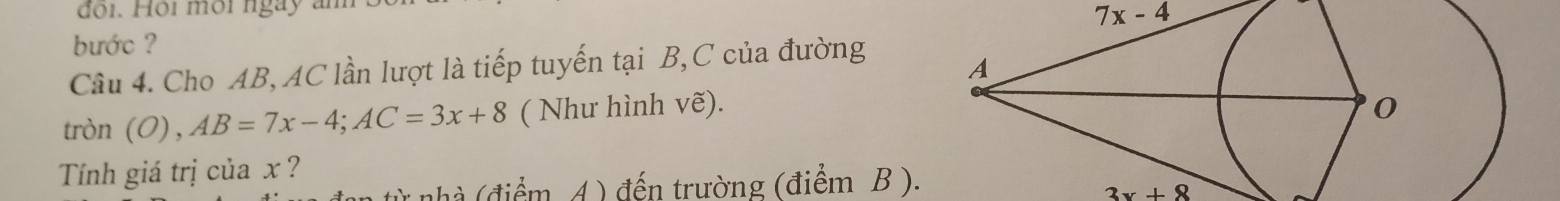 đo i. Hội mội ngày am 
bước ? 7x-4
Câu 4. Cho AB, AC lần lượt là tiếp tuyến tại B, C của đường 
tròn ( AB=7x-4; AC=3x+8 ( Như hình Vwidehat e). 
Tính giá trị của x ? 
nhà (điểm A ) đến trường (điểm B ).
3x+8