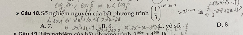 Câu 18.Số nghiệm nguyên của bất phương trình ( 1/3 )^2x^2-3x-7>3^(2x-21) là
A. 7. B. 6. ^·  vhat QShat O D. 8.
* Câu 19 Tân nghiêm của hấ 2^(100x)>4^(200)