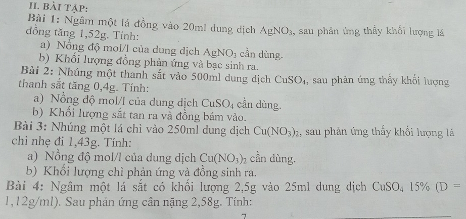 bài tập: 
Bài 1: Ngâm một lá đồng vào 20ml dung dịch AgNO_3
đồng tăng 1,52g. Tính: , sau phản ứng thấy khối lượng lá 
a) Nồng độ mol/l của dung dịch AgNO_3 cần dùng. 
b) Khối lượng đồng phản ứng và bạc sinh ra. 
Bài 2: Nhúng một thanh sắt vào 500ml dung dịch CuSO_4 ,, sau phản ứng thấy khối lượng 
thanh sắt tăng 0,4g. Tính: 
a) Nồng độ mol/l của dung dịch CuSO_4 cần dùng. 
b) Khối lượng sắt tan ra và đồng bám vào. 
Bài 3: Nhúng một lá chì vào 250ml dung dịch Cu(NO_3)_2 :, sau phản ứng thấy khối lượng lá 
chì nhẹ đi 1,43g. Tính: 
a) Nồng độ mol/l của dung dịch Cu(NO_3)_2 cần dùng. 
b) Khổi lượng chì phản ứng và đồng sinh ra. 
Bài 4: Ngâm một lá sắt có khối lượng 2,5g vào 25ml dung dịch CuSO_4 15% (D=
1,12g/ml). Sau phản ứng cân nặng 2,58g. Tính: