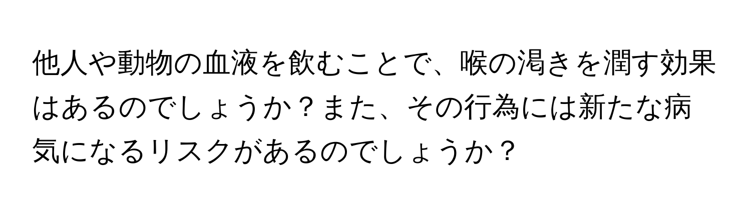 他人や動物の血液を飲むことで、喉の渇きを潤す効果はあるのでしょうか？また、その行為には新たな病気になるリスクがあるのでしょうか？