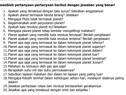 awablah pertanyaan-pertanyaan berikut dengan jawaban yang benar! 
1. Apakah yang dimaksud dengan tata surya? Sebutkan anggotanya! 
2. Apakah planet termasuk benda teranq? Jelaskan! 
3. Mengapa Pluto tidak termasuk planet? 
4. Bagaimanakah arah perputaran planet? 
5. Apakah kala revolusi planet itu?Jelaskan! 
6. Mengapa planet-planet tetap beredar mengelilingi matahari? 
7. Planet apakah yang memiliki kala revolusi tercepat? Berilah penjelasan! 
8. Planet apakah yang memiliki kala revolusi terlama? Berilah penjelasan! 
9. Planet apa saja yang termasuk ke dalam kelompok planet inferior? 
10. Planet apa saja yang termasuk ke dalam kelompok planet superior? 
11.Planet apa saja yang termasuk ke dalam kelompok planet dalam? 
12. Planet apa saja yang termasuk ke dalam kelompok planet luar? 
13. Planet apa saja yang termasuk ke dalam kelompok planet terestrial? 
14. Planet apa saja yanq termasuk ke dalam kelompok planet Jovian? 
15. Matahari itu tersusun oleh gas apa saja? 
16. Berapakah suhu inti dan suhu permukaannya? 
17. Sebutkan lapisan matahari dari dalam ke lapisan yang paling luar! 
18. Mengapa fotosfir terlihat dalam kehidupan sehari-hari, meskipun letaknya paling 
dalam! 
19. Jelaskan perbedaan rotasi dan revolusi berdasarkan gerakannya! 
20.Jelaskan apa yang dimaksud dengan orbit dan ekliptika !