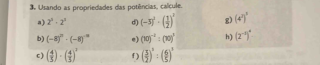 Usando as propriedades das potências, calcule. 
a) 2^5· 2^3 d) (-3)^2· ( 1/2 )^2
g) (4^2)^3
b) (-8)^21· (-8)^-18 (10)^-2:(10)^3 h) (2^(-3))^4. 
e) 
c) ( 4/3 )· ( 4/3 )^2 ( 3/2 )^3:( 6/5 )^3
f)