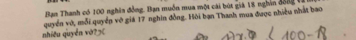 Bạn Thanh có 100 nghin đồng. Bạn muốn mua một cải bút giá 18 nghin đ ồng 
quyển vớ, mỗi quyền vô giá 17 nghin đồng. Hỏi bạn Thanh mua được nhiều nhất bao 
nhiều quyển v