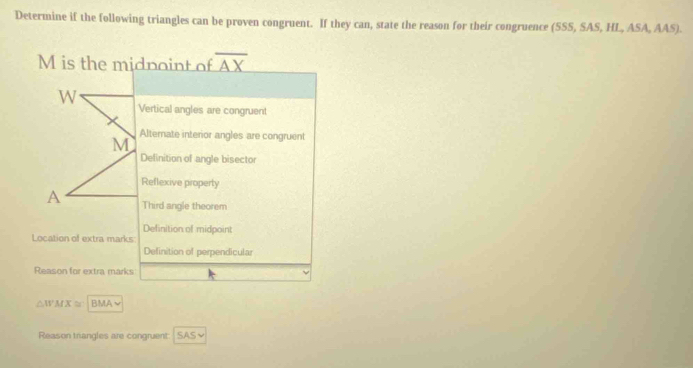 Determine if the following triangles can be proven congruent. If they can, state the reason for their congruence (SSS, SAS, HL, ASA, AAS).
M is the midpoint of overline AX
W
Vertical angles are congruent
M Alternate interior angles are congruent
Definition of angle bisector
Reflexive property
A Third angle theorem
Definition of midpoint
Location of extra marks
Definition of perpendicular
Reason for extra marks L
△ WMX≌ BMA~
Reason triangles are congruent SAS