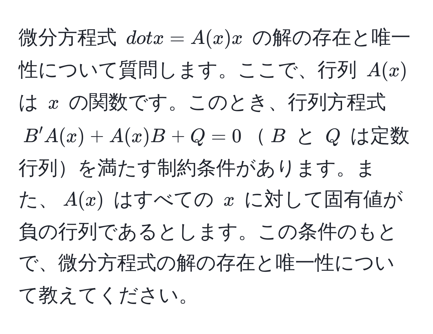 微分方程式 $dotx = A(x) x$ の解の存在と唯一性について質問します。ここで、行列 $A(x)$ は $x$ の関数です。このとき、行列方程式 $B'A(x) + A(x)B + Q = 0$$B$ と $Q$ は定数行列を満たす制約条件があります。また、$A(x)$ はすべての $x$ に対して固有値が負の行列であるとします。この条件のもとで、微分方程式の解の存在と唯一性について教えてください。