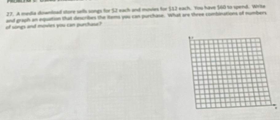 mosun 
27. A media download store sells songs for $2 each and movies for $12 each. You have $60 to spend. Write 
and graph an equation that describes the items you can purchase. What are three combinations of numbers 
of songs and movies you can purthase?