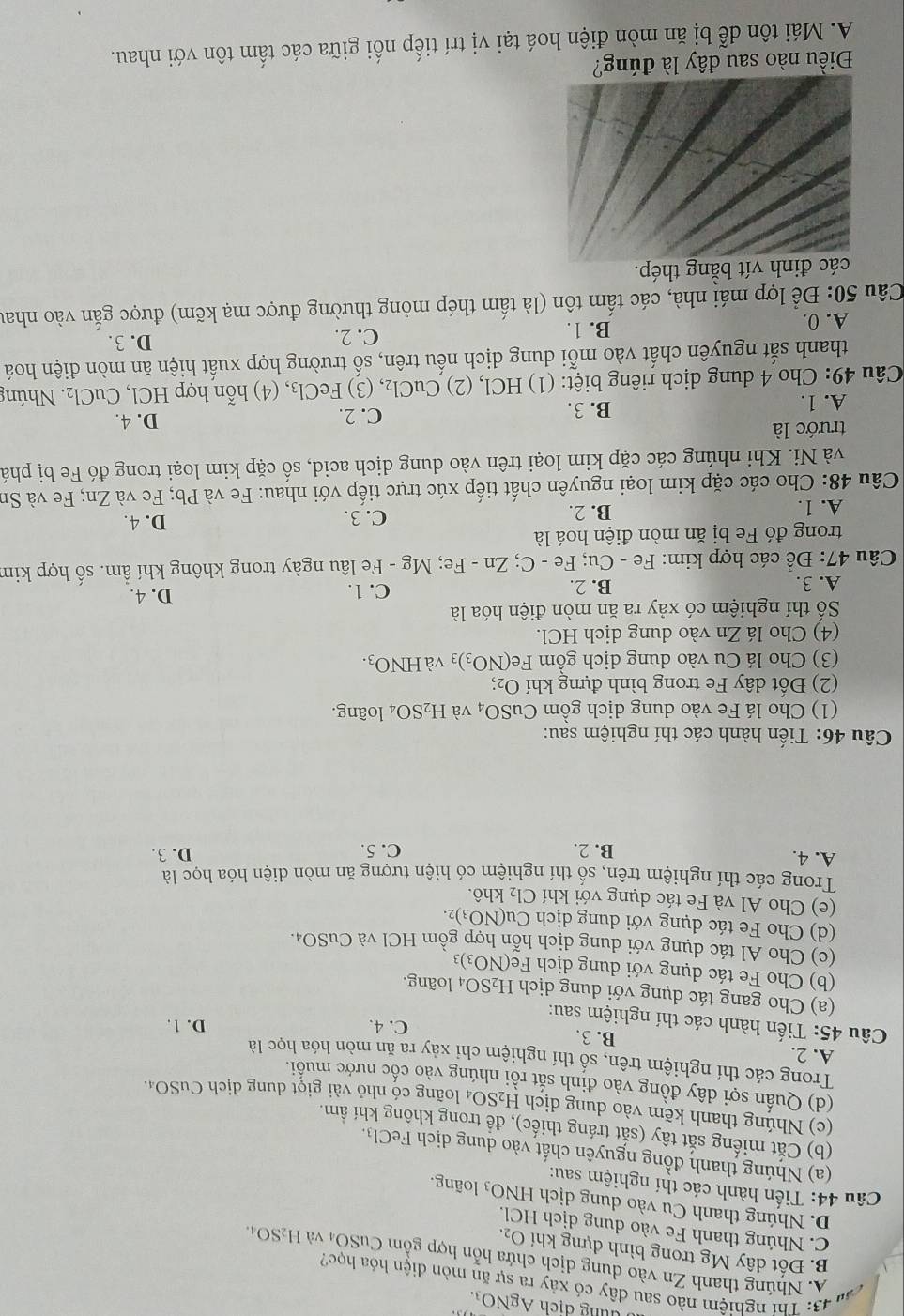dung dịch AgNO₃.
   
43: Thí nghiệm nào sau đây có xảy ra sự ăn mòn điện hóa học?
A. Nhúng thanh Zn vào dung dịch chứa hỗn hợp gồm CuSO₄ và H_2SO_4.
B Đốt dây Mg trong bình dựng khí O_2.
C. Nhúng thanh Fe vào dung dịch HCl.
D. Nhúng thanh Cu vào dung dịch HNO_3 loãng.
Câu 44: Tiến hành các thí nghiệm sau:
(a) Nhúng thanh đồng nguyên chất vào dung dịch FeCl₃.
(b) Cắt miếng sắt tây (sắt tráng thiếc), đề trong không khí ẩm.
(c) Nhúng thanh kẽm vào dung dịch H_2SO_4 loãng có nhỏ vài giọt dung dịch CuSO₄.
(d) Quấn sợi dây đồng vào đinh sắt rồi nhúng vào cốc nước muối.
Trong các thí nghiệm trên, số thí nghiệm chỉ xảy ra ăn mòn hóa học là
A. 2.
B. 3. C. 4.
D. 1.
Câu 45: Tiến hành các thí nghiệm sau:
(a) Cho gang tác dụng với dung dịch H_2SO_4 loãng.
(b) Cho Fe tác dụng với dung dịch Fe(NO_3)_3
(c) Cho Al tác dụng với dung dịch hỗn hợp gồm HCl và CuSO_4.
(d) Cho Fe tác dụng với dung dịch Cu(N O_3 )2.
(e) Cho Al và Fe tác dụng với khí  t khô.
Cl_2
Trong các thí nghiệm trên, số thí nghiệm có hiện tượng ăn mòn diện hóa học là
A. 4. B. 2. C. 5. D. 3.
Câu 46: Tiến hành các thí nghiệm sau:
(1) Cho lá Fe vào dung dịch gồm CuSO_4 và H_2SO_4 4 loãng.
(2) Đốt dây Fe trong bình đựng khí O₂;
(3) Cho lá Cu vào dung dịch gồm Fe(NO_3)_3 và HNO_3.
(4) Cho lá Zn vào dung dịch HCl.
Số thí nghiệm có xảy ra ăn mòn điện hóa là
A. 3. B. 2. C. 1. D. 4.
Câu 47: Để các hợp kim: Fe - Cu; Fe - C; Zn - Fe; Mg - Fe lâu ngày trong không khí ẩm. số hợp kim
trong đó Fe bị ăn mòn điện hoá là
A. 1. B. 2. C. 3. D. 4.
Câu 48: Cho các cặp kim loại nguyên chất tiếp xúc trực tiếp với nhau: Fe và Pb; Fe và Zn; Fe và Sn
và Ni. Khi nhúng các cặp kim loại trên vào dung dịch acid, số cặp kim loại trong đó Fe bị phá
trước là D. 4.
A. 1. B. 3. C. 2.
Câu 49: Cho 4 dung dịch riêng biệt: (1) HCl, (2) CuCl_2 , (3) FeCl₃, (4) hỗn hợp HCl, CuCl_2 Nhúng
thanh sắt nguyên chất vào mỗi dung dịch nếu trên, số trường hợp xuất hiện ăn mòn điện hoá
A. 0. B. 1.
C. 2. D.3.
Câu 50: Để lợp mái nhà, các tấm tôn (là tấm thép mỏng thường được mạ kẽm) được gắn vào nhau
các đinh vít bằng thép.
Điều nào sau đây là đúng?
A. Mái tôn dễ bị ăn mòn điện hoá tại vị trí tiếp nối giữa các tấm tôn với nhau.