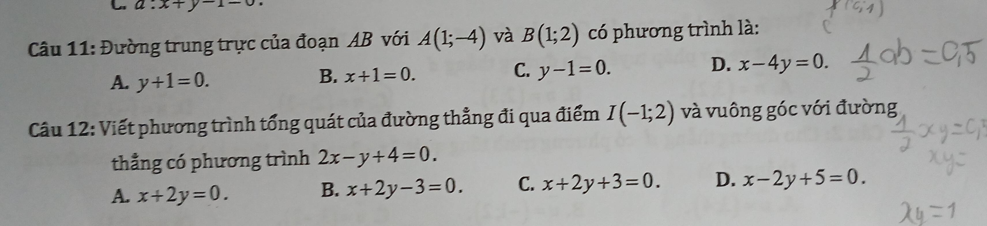 a:x+y-1-0
Câu 11: Đường trung trực của đoạn AB với A(1;-4) và B(1;2) có phương trình là:
D. x-4y=0.
A. y+1=0.
C.
B. x+1=0. y-1=0. 
Câu 12: Viết phương trình tổng quát của đường thẳng đi qua điểm I(-1;2) và vuông góc với đường
thẳng có phương trình 2x-y+4=0.
A. x+2y=0.
B. x+2y-3=0.
C. x+2y+3=0. D. x-2y+5=0.