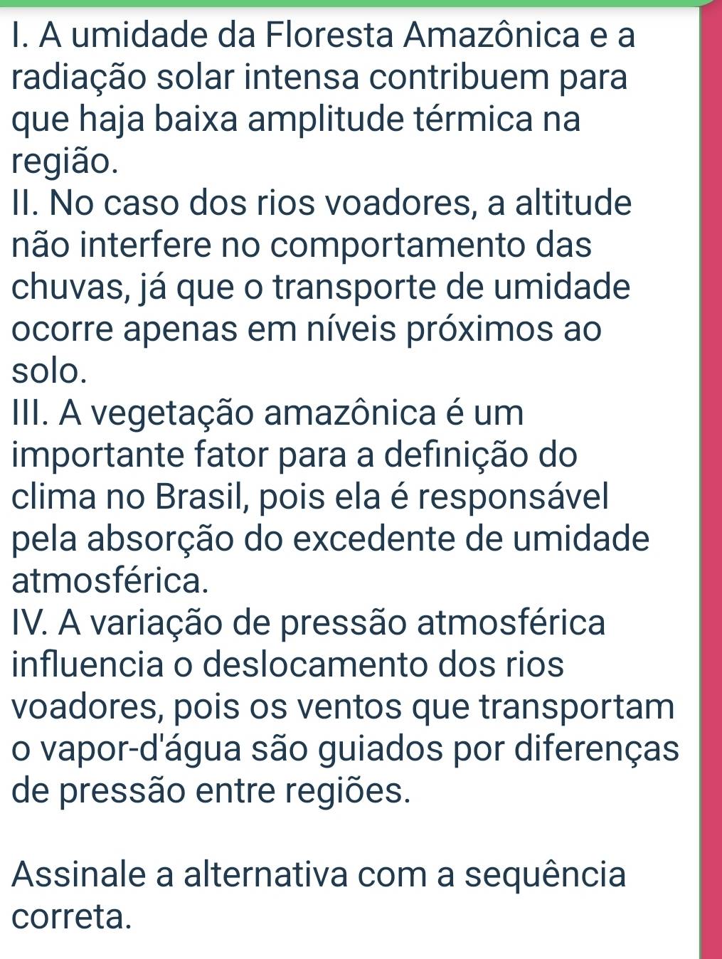 A umidade da Floresta Amazônica e a 
radiação solar intensa contribuem para 
que haja baixa amplitude térmica na 
região. 
II. No caso dos rios voadores, a altitude 
inão interfere no comportamento das 
chuvas, já que o transporte de umidade 
ocorre apenas em níveis próximos ao 
solo. 
III. A vegetação amazônica é um 
importante fator para a definição do 
clima no Brasil, pois ela é responsável 
pela absorção do excedente de umidade 
atmos férica. 
IV. A variação de pressão atmosférica 
influencia o deslocamento dos rios 
voadores, pois os ventos que transportam 
o vapor-d'água são guiados por diferenças 
de pressão entre regiões. 
Assinale a alternativa com a sequência 
correta.