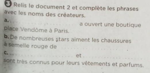 Relis le document 2 et complète les phrases 
avec les noms des créateurs. 
a.. _a ouvert une boutique 
place Vendôme à Paris. 
b. De nombreuses ştars aiment les chaussures 
à semelle rouge de 
_ 
c. _et ._ 
sont très connus pour leurs vêtements et parfums.