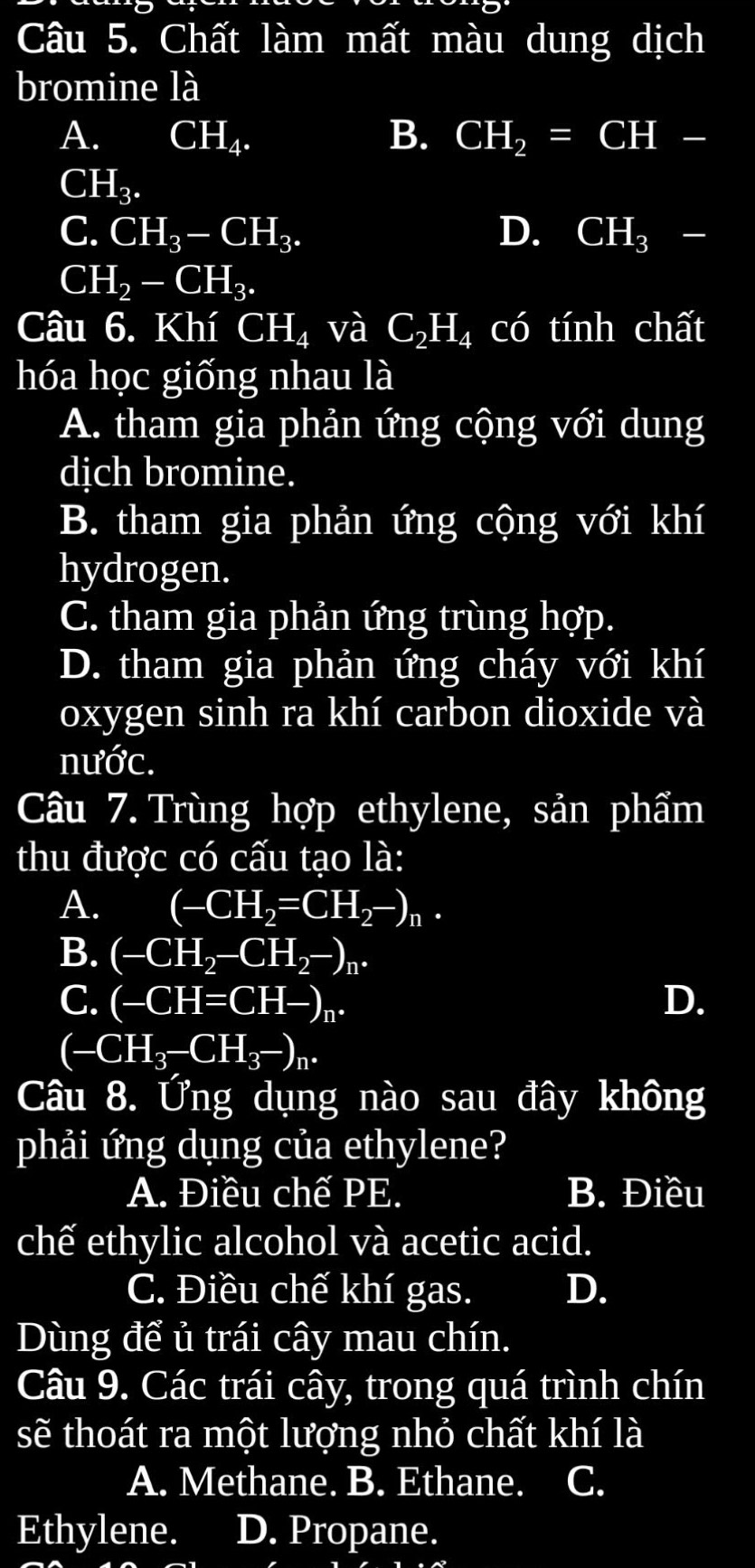 Chất làm mất màu dung dịch
bromine là
A. CH_4. B. CH_2=CH-
CI H_3.
C. CH_3-CH_3. D. CH_3-
Cl H_2-CH_3. 
Câu 6. Khí CH_4 và C_2H_4 có tính chất
hóa học giống nhau là
A. tham gia phản ứng cộng với dung
dịch bromine.
B. tham gia phản ứng cộng với khí
hydrogen.
C. tham gia phản ứng trùng hợp.
D. tham gia phản ứng cháy với khí
oxygen sinh ra khí carbon dioxide và
nước.
Câu 7. Trùng hợp ethylene, sản phẩm
thu được có cấu tạo là:
A. (-CH_2=CH_2-)_n.
B. (-CH_2-CH_2-)_n.
C. (-CH=CH-)_n. D.
(-CH_3-CH_3-)_n. 
Câu 8. Ứng dụng nào sau đây không
phải ứng dụng của ethylene?
A. Điều chế PE. B. Điều
chế ethylic alcohol và acetic acid.
C. Điều chế khí gas. D.
Dùng để ủ trái cây mau chín.
Câu 9. Các trái cây, trong quá trình chín
sẽ thoát ra một lượng nhỏ chất khí là
A. Methane. B. Ethane. C.
Ethylene. D. Propane.