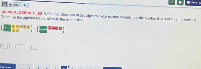 Save / Ex 
◀ Listen 
USING ALGEBRA TILES Write the difference of two algebraic expressions modeled by the algebra tiles. Let x be the variable. 
Then use the algebra tiles to simplify the expression.
( □ /□   (oplus (□ +□ ))/□  )-(□ □ □ □ )
(□ )-(□ )=□
Previous 1 2 3 4