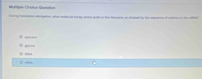 Question
During translation elongation, what molecule brings amino acids to the ribosome, as dictated by the sequence of codons on the mRNA?
operator
glycine
tRNA
rRNA