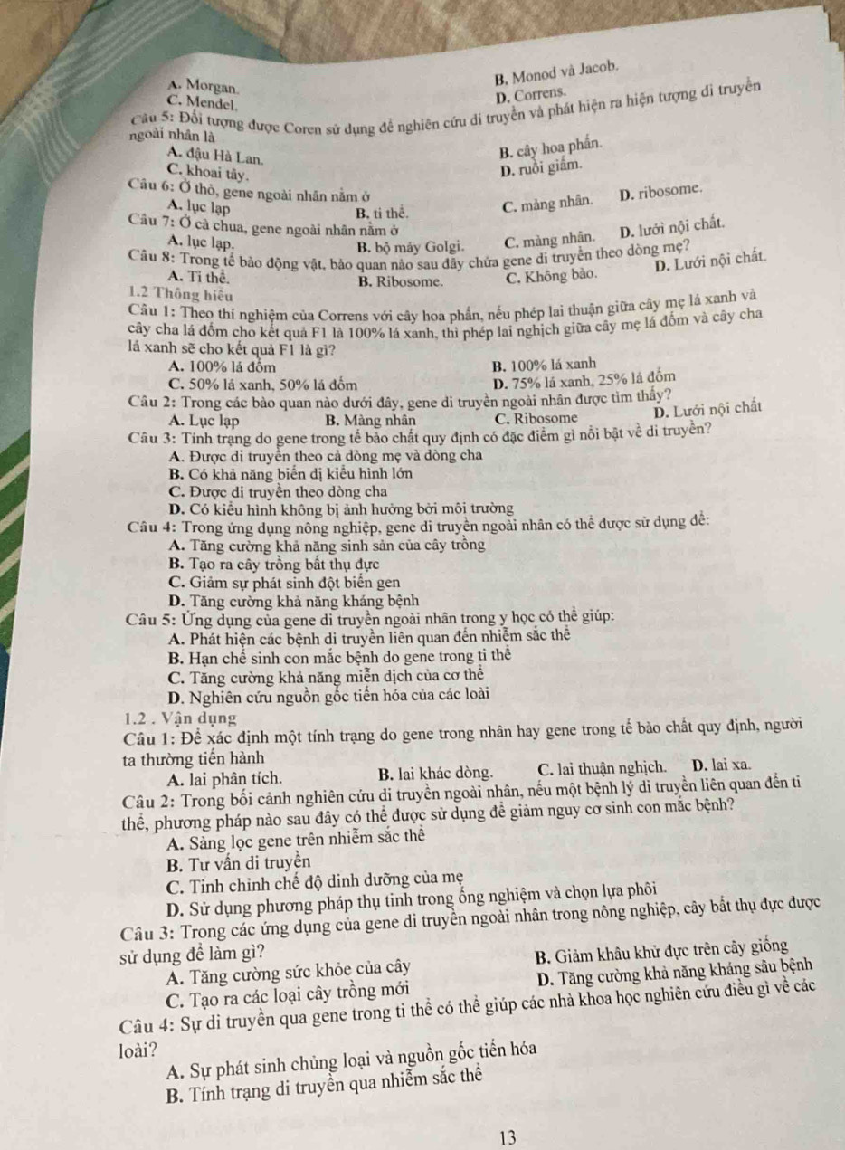 B, Monod và Jacob.
A. Morgan.
C. Mendel.
D. Correns.
Câu 5: Đổi tượng được Coren sử dụng để nghiên cứu di truyền và phát hiện ra hiện tượng di truyền
ngoài nhân là
A. đậu Hà Lan.
B. cây hoa phần.
C. khoai tây.
D. ruồi giắm.
Câu 6: Ở thỏ, gene ngoài nhân nằm ở
A. lục lạp C. mảng nhân. D. ribosome.
B. ti thể
Câu 7: Ở cà chua, gene ngoài nhân nằm ở D. lưới nội chất.
A. lục lạp.
B. bộ máy Golgi. C. màng nhân.
Câu 8: Trong tế bảo động vật, bảo quan nào sau đây chứa gene di truyền theo dòng mẹ?
D. Lưới nội chất.
A. Ti thể. B. Ribosome. C, Không bảo.
1.2 Thông hiệu
Câu 1: Theo thí nghiệm của Correns với cây hoa phần, nếu phép lai thuận giữa cây mẹ lá xanh và
cây cha lá đốm cho kết quả F1 là 100% lá xanh, thì phép lai nghịch giữa cây mẹ lá đốm và cây cha
lá xanh sẽ cho kết quả F1 là gì?
A. 100% lá đồm B. 100% lá xanh
C. 50% lá xanh, 50% lá đốm
D. 75% lá xanh, 25% lá đồm
Câu 2: Trong các bảo quan nào dưới đây, gene di truyền ngoài nhân được tìm thầy?
A. Lục lạp B. Màng nhân C. Ribosome D. Lưới nội chất
Câu 3: Tính trạng do gene trong tế bảo chất quy định có đặc điểm gỉ nổi bật về di truyền?
A. Được di truyền theo cả dòng mẹ và dòng cha
B. Có khả năng biển dị kiểu hình lớn
C. Được di truyền theo dòng cha
D. Có kiểu hình không bị ảnh hưởng bởi môi trường
Câu 4: Trong ứng dụng nông nghiệp, gene di truyên ngoài nhân có thể được sử dụng đề:
A. Tăng cường khả năng sinh sản của cây trồng
B. Tạo ra cây trồng bất thụ đực
C. Giảm sự phát sinh đột biển gen
D. Tăng cường khả năng kháng bệnh
Câu 5: Ứng dụng của gene di truyền ngoài nhân trong y học có thể giúp:
A. Phát hiện các bệnh di truyền liên quan đến nhiễm sắc thể
B Hạn chế sinh con mắc bệnh do gene trong ti thể
C. Tăng cường khả năng miễn dịch của cơ thể
D. Nghiên cứu nguồn gốc tiến hóa của các loài
1.2 . Vận dụng
Câu 1: Để xác định một tính trạng do gene trong nhân hay gene trong tế bào chất quy định, người
ta thường tiến hành D. lai xa.
A. lai phân tích. B. lai khác dòng. C. lai thuận nghịch.
Câu 2: Trong bối cảnh nghiên cứu di truyền ngoài nhân, nếu một bệnh lý di truyền liên quan đến ti
thể, phương pháp nào sau đây có thể được sử dụng đề giảm nguy cơ sinh con mắc bệnh?
A. Sàng lọc gene trên nhiễm sắc thể
B. Tư vấn di truyền
C. Tinh chỉnh chế độ dinh dưỡng của mẹ
D. Sử dụng phương pháp thụ tinh trong ống nghiệm và chọn lựa phôi
Câu 3: Trong các ứng dụng của gene di truyền ngoài nhân trong nông nghiệp, cây bắt thụ đực được
sử dụng đề làm gì?
A. Tăng cường sức khỏe của cây B. Giảm khâu khử đực trên cây giống
C. Tạo ra các loại cây trồng mới D. Tăng cường khả năng kháng sâu bệnh
Câu 4: Sự di truyền qua gene trong tỉ thể có thể giúp các nhà khoa học nghiên cứu điều gì về các
loài?
A. Sự phát sinh chủng loại và nguồn gốc tiến hóa
B. Tính trạng di truyền qua nhiễm sắc thể
13