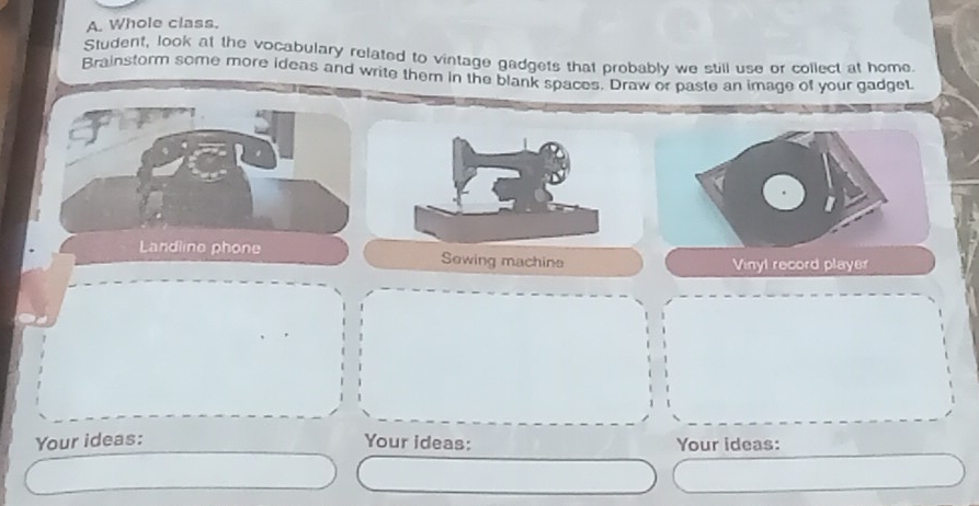 Whole class. 
Student, look at the vocabulary related to vintage gadgets that probably we still use or collect at home. 
Brainstorm some more ideas and write them in the blank spaces. Draw or paste an image of your gadget. 
Landline phone Sowing machine 
Vinyl record player 
Your ideas: Your ideas: Your ideas: