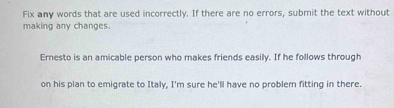 Fix any words that are used incorrectly. If there are no errors, submit the text without 
making any changes. 
Ernesto is an amicable person who makes friends easily. If he follows through 
on his plan to emigrate to Italy, I'm sure he'll have no problem fitting in there.