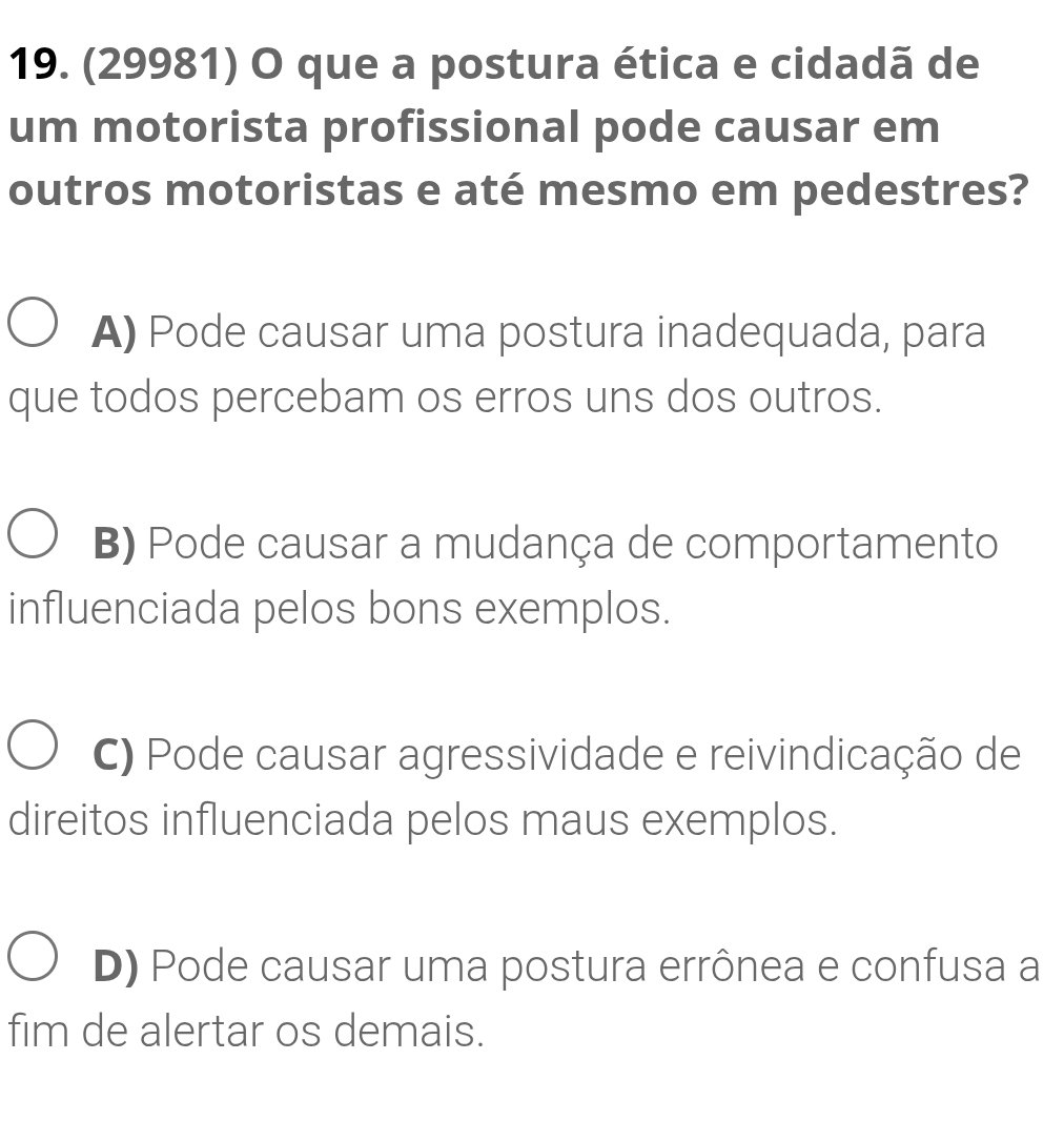 (29981) O que a postura ética e cidadã de
um motorista profissional pode causar em
outros motoristas e até mesmo em pedestres?
A) Pode causar uma postura inadequada, para
que todos percebam os erros uns dos outros.
B) Pode causar a mudança de comportamento
influenciada pelos bons exemplos.
C) Pode causar agressividade e reivindicação de
direitos influenciada pelos maus exemplos.
D) Pode causar uma postura errônea e confusa a
fim de alertar os demais.