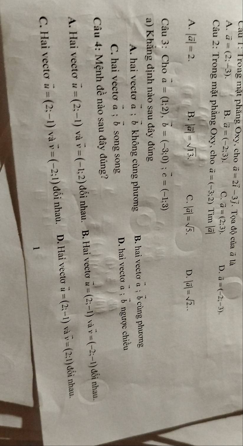 Cầu T: Trong mặt phăng Oxy, cho vector a=2vector i-3vector j. Tọa độ của # là
A. vector a=(2;-3). B. vector a=(-2;3). C. vector a=(2;3). D. vector a=(-2;-3). 
Câu 2: Trong mặt phẳng Oxy, cho vector a=(-3;2) Tìm |vector a|
A. |vector a|=2. B. |vector a|=sqrt(13). C. |vector a|=sqrt(5). D. |vector a|=sqrt(2)... 
Câu 3: Cho vector a=(1;2), vector b=(-3;0); vector c=(-1;3)
a) Khăng định nào sau đây đúng
A. hai vectơ vector a; vector b không cùng phương B. hai vectơ vector a; vector b cùng phương
C. hai vectơ vector a; vector b song song D. hai vectơ vector a; vector b ngược chiều
Câu 4: Mệnh đề nào sau đây đúng?
A. Hai vectơ vector u=(2;-1) và vector v=(-1;2) đối nhau. B. Hai vectơ vector u=(2;-1) và vector v=(-2;-1) đối nhau.
C. Hai vectơ vector u=(2;-1) và vector v=(-2;1) đối nhau. D. Hai vecto vector u=(2;-1) và vector v=(2;1) đối nhau.
1