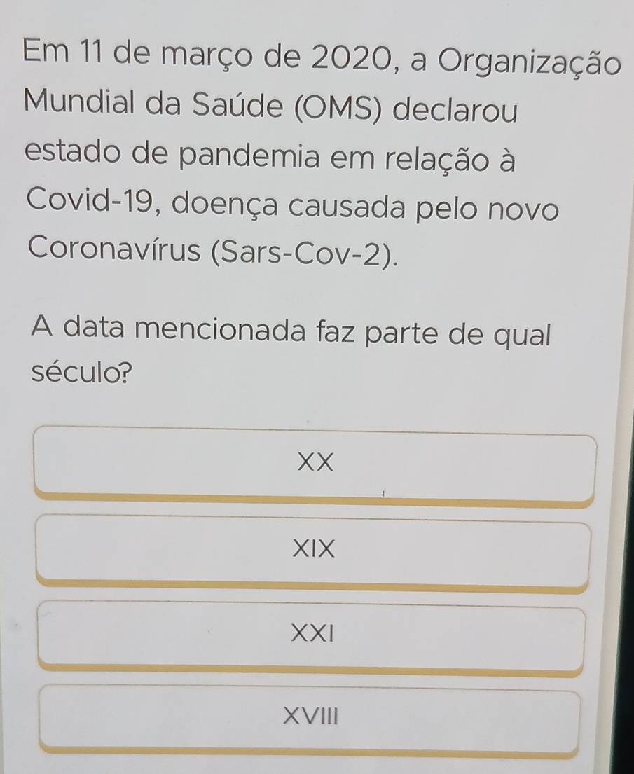 Em 11 de março de 2020, a Organização
Mundial da Saúde (OMS) declarou
estado de pandemia em relação à
Covid-19, doença causada pelo novo
Coronavírus (Sars-Cov-2).
A data mencionada faz parte de qual
século?
XX
XIX
XXI
XVIII