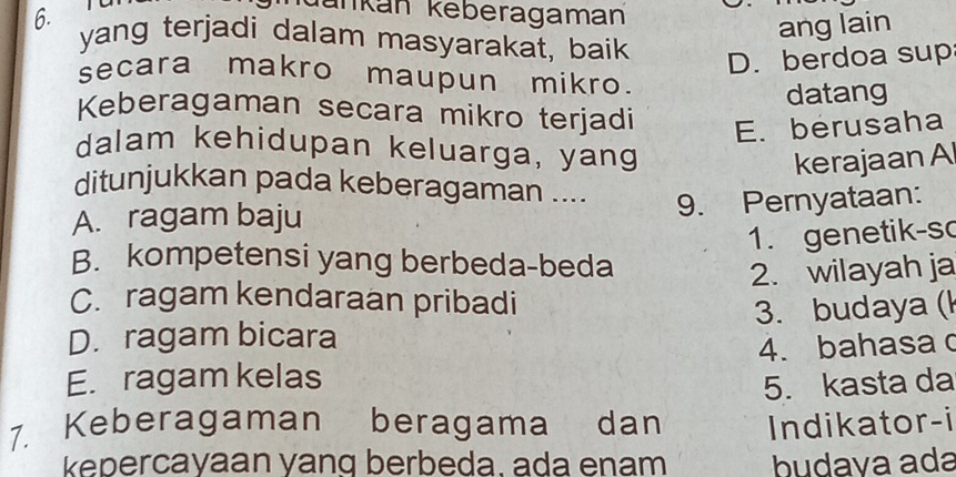 dankán keberagaman
ang lain
yang terjadi dalam masyarakat, baik
D. berdoa sup
secara makro maupun mikro.
datang
Keberagaman secara mikro terjadi E. berusaha
dalam kehidupan keluarga, yang
kerajaan Al
ditunjukkan pada keberagaman ....
A. ragam baju 9. Pernyataan:
1. genetik-so
B. kompetensi yang berbeda-beda
2. wilayah ja
C. ragam kendaraan pribadi
D. ragam bicara 3. budaya (k
E. ragam kelas 4. bahasa 
5. kasta da
7. Keberagaman beragama dan Indikator-i
kepercayaan yanq berbeda. ada enam budava ada