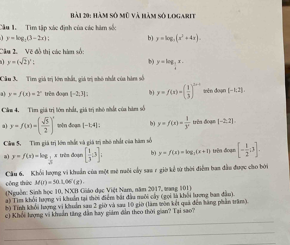 hàm sở mũ và hàm sở logarit
Câu 1. Tìm tập xác định của các hàm số:
y=log _2(3-2x) :
b) y=log _3(x^2+4x).
Câu 2. Vẽ đồ thị các hàm số:
a) y=(sqrt(2))^x : b) y=log _ 1/4 x.
Câu 3. Tìm giá trị lớn nhất, giá trị nhỏ nhất của hàm số
a) y=f(x)=2^x trên đoạn [-2;3] b) y=f(x)=( 1/3 )^2x-1 trên đoạn [-1;2].
Câu 4. Tìm giá trị lớn nhất, giá trị nhỏ nhất của hàm số
a) y=f(x)=( sqrt(5)/2 )^x trên đoạn [-1;4]
b) y=f(x)= 1/3^x  trên đoạn [-2;2].
Câu 5. Tìm giá trị lớn nhất và giá trị nhỏ nhất của hàm số
a) y=f(x)=log _ 1/sqrt(3) x trên đoạn [ 1/3 ;3]; b) y=f(x)=log _2(x+1) trên đoạn [- 1/2 ;3].
Câu 6. Khối lượng vi khuẩn của một mẻ nuôi cấy sau 7 giờ kể từ thời điểm ban đầu được cho bởi
công thức M(t)=50.1,06'(g).
(Nguồn: Sinh học 10, NXB Giáo dục Việt Nam, năm 2017, trang 101)
a) Tìm khối lượng vi khuẩn tại thời điểm bắt đầu nuôi cấy (gọi là khối lương ban đầu).
b) Tính khối lượng vi khuẩn sau 2 giờ và sau 10 giờ (làm tròn kết quả đến hàng phần trăm).
_
c) Khối lượng vi khuần tăng dần hay giảm dần theo thời gian? Tại sao?
_
_