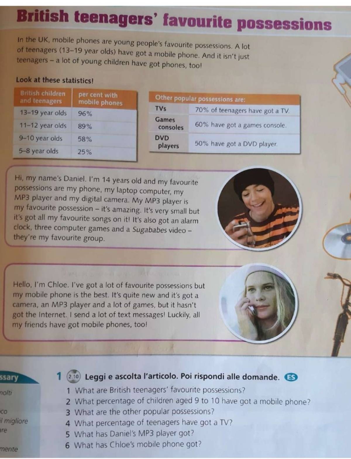 British teenagers’ favourite possessions 
In the UK, mobile phones are young people's favourite possessions. A lot 
of teenagers (13-19 year olds) have got a mobile phone. And it isn’t just 
teenagers - a lot of young children have got phones, too! 
Look at these statistics! 
Hi, my name's Daniel. I'm 14 years old and my favourite 
possessions are my phone, my laptop computer, my 
MP3 player and my digital camera. My MP3 player is 
my favourite possession - it's amazing. It's very small but 
it's got all my favourite songs on it! It's also got an alarm 
clock, three computer games and a Sugababes video - 
they're my favourite group. 
Hello, I'm Chloe. I've got a lot of favourite possessions but 
my mobile phone is the best. It's quite new and it's got a 
camera, an MP3 player and a lot of games, but it hasn’t 
got the Internet. I send a lot of text messages! Luckily, all 
my friends have got mobile phones, too! 
1 
ssary (2.10) Leggi e ascolta l’articolo. Poi rispondi alle domande. ES 
nolti 1 What are British teenagers’ favourite possessions? 
2 What percentage of children aged 9 to 10 have got a mobile phone? 
CO 3 What are the other popular possessions? 
il migliore 4 What percentage of teenagers have got a TV? 
re 
5 What has Daniel's MP3 player got? 
mente 
6 What has Chloe's mobile phone got?