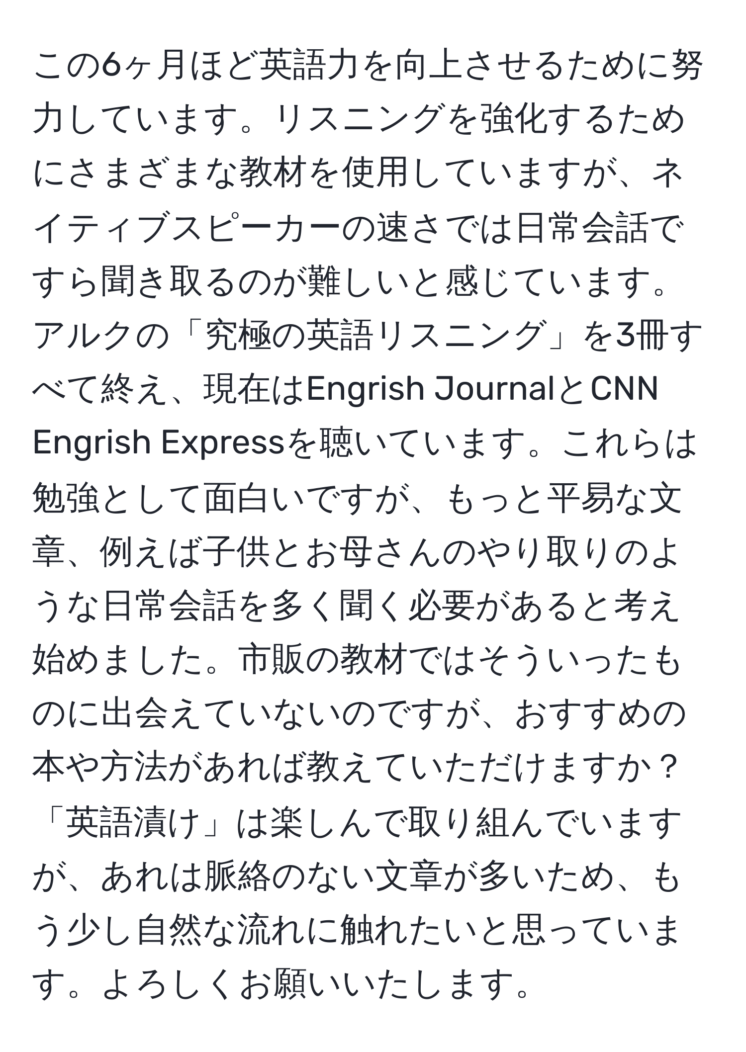 この6ヶ月ほど英語力を向上させるために努力しています。リスニングを強化するためにさまざまな教材を使用していますが、ネイティブスピーカーの速さでは日常会話ですら聞き取るのが難しいと感じています。アルクの「究極の英語リスニング」を3冊すべて終え、現在はEngrish JournalとCNN Engrish Expressを聴いています。これらは勉強として面白いですが、もっと平易な文章、例えば子供とお母さんのやり取りのような日常会話を多く聞く必要があると考え始めました。市販の教材ではそういったものに出会えていないのですが、おすすめの本や方法があれば教えていただけますか？「英語漬け」は楽しんで取り組んでいますが、あれは脈絡のない文章が多いため、もう少し自然な流れに触れたいと思っています。よろしくお願いいたします。