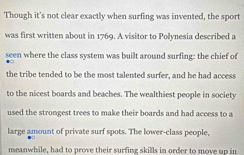 Though it’s not clear exactly when surfing was invented, the sport 
was first written about in 1769. A visitor to Polynesia described a 
seen where the class system was built around surfing: the chief of 
the tribe tended to be the most talented surfer, and he had access 
to the nicest boards and beaches. The wealthiest people in society 
used the strongest trees to make their boards and had access to a 
large amount of private surf spots. The lower-class people, 
meanwhile, had to prove their surfing skills in order to move up in