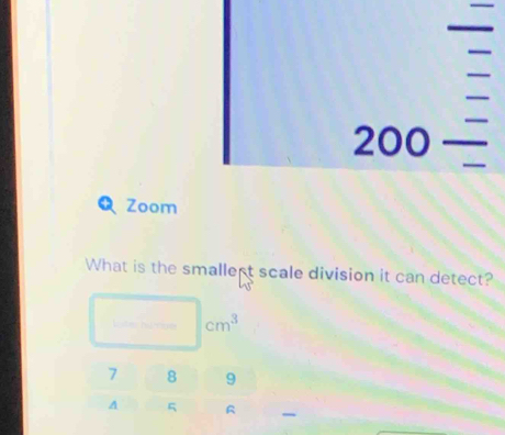 angle 00_ 
Zoom 
What is the smallert scale division it can detect?
cm^3
7 8 9
A 5 R