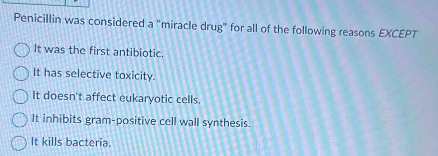 Penicillin was considered a "miracle drug" for all of the following reasons EXCEPT
It was the first antibiotic.
It has selective toxicity.
It doesn't affect eukaryotic cells.
It inhibits gram-positive cell wall synthesis.
It kills bacteria.