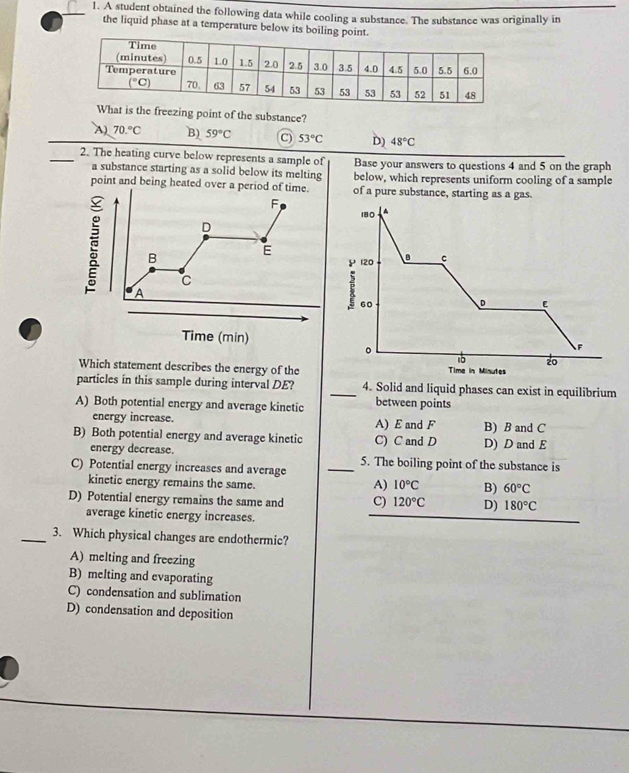 A student obtained the following data while cooling a substance. The substance was originally in
the liquid phase at a temperature below its boiling point.
is the freezing point of the substance?
A) 70.^circ C B) 59°C C) 53°C D) 48°C
_2. The heating curve below represents a sample of Base your answers to questions 4 and 5 on the graph
a substance starting as a solid below its melting below, which represents uniform cooling of a sample
point and being heated of a pure substance, starting as a gas.
Time (min)
Which statement describes the energy of the
particles in this sample during interval DE? _4. Solid and liquid phases can exist in equilibrium
A) Both potential energy and average kinetic between points
energy increase. A) E and F B) B and C
B) Both potential energy and average kinetic C) C and D D) D and E
energy decrease. _5. The boiling point of the substance is
C) Potential energy increases and average
kinetic energy remains the same.
A) 10°C B) 60°C
D) Potential energy remains the same and 120°C D) 180°C
C)
average kinetic energy increases.
_3. Which physical changes are endothermic?
A) melting and freezing
B) melting and evaporating
C) condensation and sublimation
D) condensation and deposition