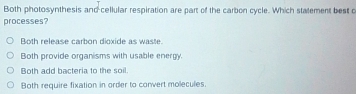 Both photosynthesis and cellular respiration are part of the carbon cycle. Which stalement best c
processes?
Both release carbon dioxide as waste.
Both provide organisms with usable energy.
Both add bacteria to the soil.
Both require fixation in order to convert molecules.