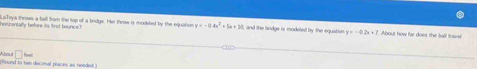 horizontally before its first bounce? 
LaToya throws a ball from the top of a bridge. Her throw is modeled by the equation y=-0.4x^2+5x+10 , and the bridge is modeled by the equation y=-0.2x+7. About how far does the ball travel 
About □ feet
(Round to two decimal places as needed.)