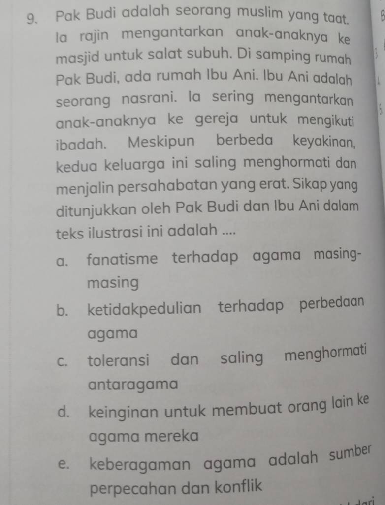 Pak Budi adalah seorang muslim yang taat.
la rajin mengantarkan anak-anaknya ke
masjid untuk salat subuh. Di samping rumah
Pak Budi, ada rumah Ibu Ani. Ibu Ani adalah .
seorang nasrani. la sering mengantarkan
.
anak-anaknya ke gereja untuk mengikuti
ibadah. Meskipun berbeda keyakinan,
kedua keluarga ini saling menghormati dan
menjalin persahabatan yang erat. Sikap yang
ditunjukkan oleh Pak Budi dan Ibu Ani dalam
teks ilustrasi ini adalah ....
a. fanatisme terhadap agama masing-
masing
b. ketidakpedulian terhadap perbedaan
agama
c. toleransi dan saling menghormati
antaragama
d. keinginan untuk membuat orang lain ke
agama mereka
e. keberagaman agama adalah sumber
perpecahan dan konflik
a r i