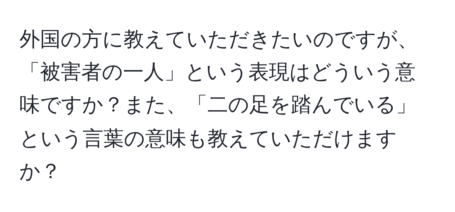 外国の方に教えていただきたいのですが、「被害者の一人」という表現はどういう意味ですか？また、「二の足を踏んでいる」という言葉の意味も教えていただけますか？