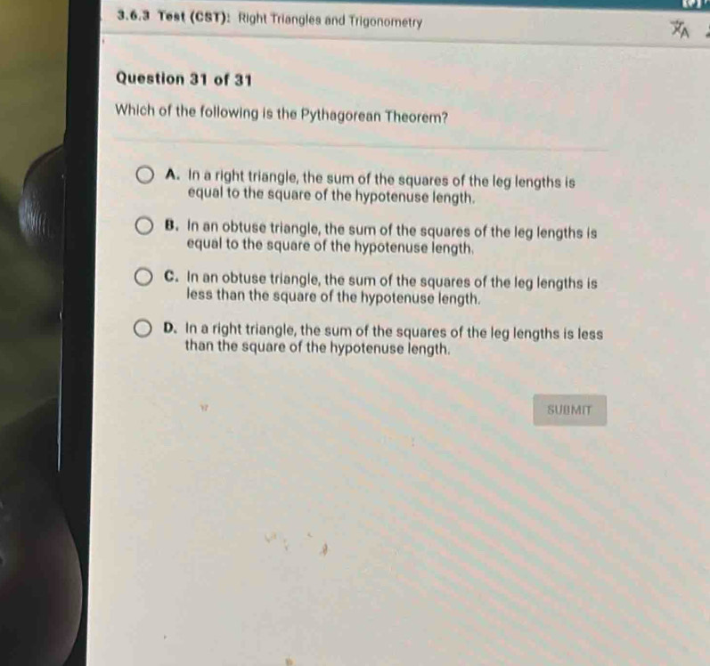 Test (CST): Right Triangles and Trigonometry 
Question 31 of 31
Which of the following is the Pythagorean Theorem?
A. In a right triangle, the sum of the squares of the leg lengths is
equal to the square of the hypotenuse length.
B. In an obtuse triangle, the sum of the squares of the leg lengths is
equal to the square of the hypotenuse length.
C. In an obtuse triangle, the sum of the squares of the leg lengths is
less than the square of the hypotenuse length.
D. In a right triangle, the sum of the squares of the leg lengths is less
than the square of the hypotenuse length.
w SUBMIT