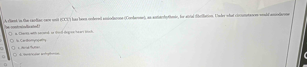 A client in the cardiac care unit (CCU) has been ordered amiodarone (Cordarone), an antiarrhythmic, for atrial fibrillation. Under what circumstances would amiodarone
be contraindicated?
a. Clients with second- or third-degree heart block.
b. Cardiomyopathy.
c. Atrial flutter.
d. Ventricular arrhythmias.